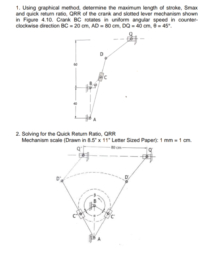 1. Using graphical method, determine the maximum length of stroke, Smax
and quick return ratio, QRR of the crank and slotted lever mechanism shown
in Figure 4.10. Crank BC rotates in uniform angular speed in counter-
clockwise direction BC = 20 cm, AD = 80 cm, DQ = 40 cm, 0 = 45°.
B
A
2. Solving for the Quick Return Ratio, QRR
Mechanism scale (Drawn in 8.5" x 11" Letter Sized Paper): 1 mm = 1 cm.
- 80 cm-
D.
D
B
