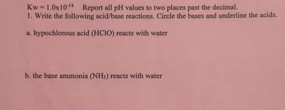 Kw=1.0x10-¹4 Report all pH values to two places past the decimal.
1. Write the following acid/base reactions. Circle the bases and underline the acids.
a. hypochlorous acid (HCIO) reacts with water
b. the base ammonia (NH3) reacts with water