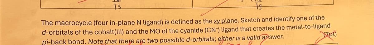 Is
ts
The macrocycle (four in-plane N ligand) is defined as the xy plane. Sketch and identify one of the
d-orbitals of the cobalt(III) and the MO of the cyanide (CN-) ligand that creates the metal-to-ligand
pi-back bond. Note that there are two possible d-orbitals; either is a valid answer.
(7pt)