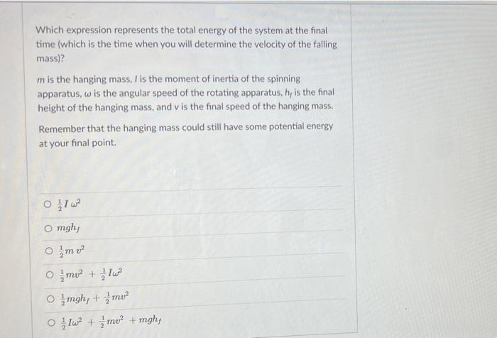 Which expression represents the total energy of the system at the final
time (which is the time when you will determine the velocity of the falling
mass)?
m is the hanging mass, / is the moment of inertia of the spinning
apparatus, w is the angular speed of the rotating apparatus, h, is the final
height of the hanging mass, and v is the final speed of the hanging mass.
Remember that the hanging mass could still have some potential energy
at your final point.
O mgh;
O mv
O !mo + lu
0 글mghy + 글m2
O lu2 + 글mu? +mghy
