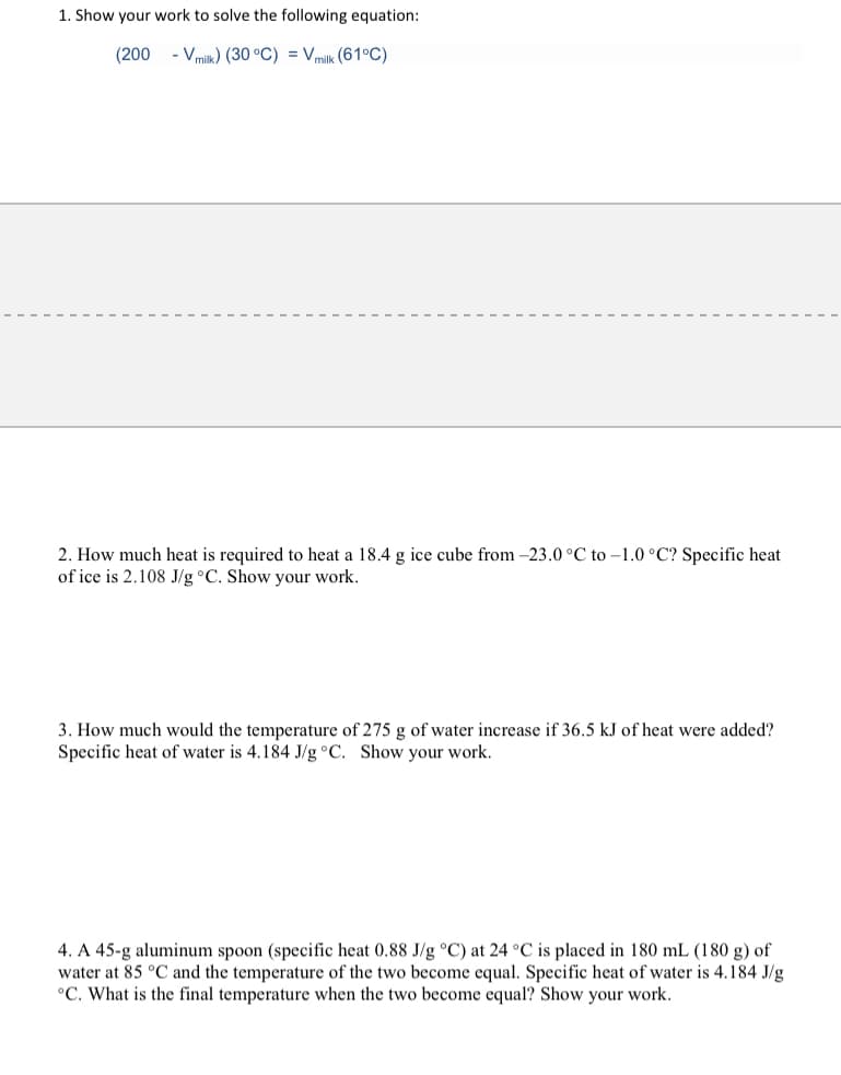 1. Show your work to solve the following equation:
(200 - Vmilk) (30 °C) = Vmilk (61°C)
2. How much heat is required to heat a 18.4 g ice cube from -23.0 °C to -1.0 °C? Specific heat
of ice is 2.108 J/g °C. Show your work.
3. How much would the temperature of 275 g of water increase if 36.5 kJ of heat were added?
Specific heat of water is 4.184 J/g°C. Show your work.
4. A 45-g aluminum spoon (specific heat 0.88 J/g °C) at 24 °C is placed in 180 mL (180 g) of
water at 85 °C and the temperature of the two become equal. Specific heat of water is 4.184 J/g
°C. What is the final temperature when the two become equal? Show your work.
