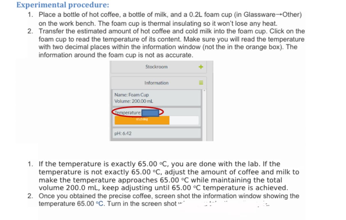 Experimental procedure:
1. Place a bottle of hot coffee, a bottle of milk, and a 0.2L foam cup (in Glassware→Other)
on the work bench. The foam cup is thermal insulating so it won't lose any heat.
2. Transfer the estimated amount of hot coffee and cold milk into the foam cup. Click on the
foam cup to read the temperature of its content. Make sure you will read the temperature
with two decimal places within the information window (not the in the orange box). The
information around the foam cup is not as accurate.
Stockroom
Information
Name: Foam Cup
Volume: 200.00 mL
Temperature
650des
pH: 6.42
1. If the temperature is exactly 65.00 °C, you are done with the lab. If the
temperature is not exactly 65.00 °C, adjust the amount of coffee and milk to
make the temperature approaches 65.00 °C while maintaining the total
volume 200.0 mL, keep adjusting until 65.00 °C temperature is achieved.
2. Once you obtained the precise coffee, screen shot the information window showing the
temperature 65.00 °C. Turn in the screen shot
