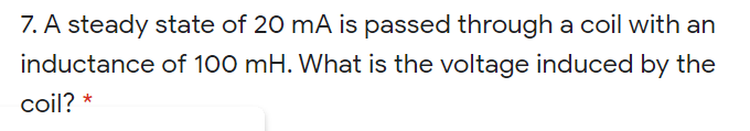 7. A steady state of 20 mA is passed through a coil with an
inductance of 100 mH. What is the voltage induced by the
coil? *
