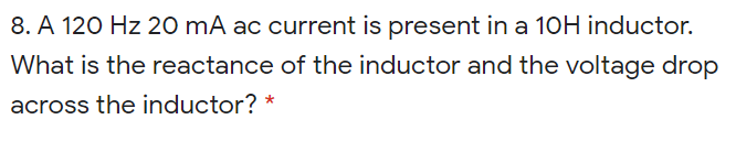 8. A 120 Hz 20 mA ac current is present in a 10H inductor.
What is the reactance of the inductor and the voltage drop
across the inductor? *
