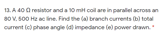 13. A 40 Q resistor and a 10 mH coil are in parallel across an
80 V, 500 Hz ac line. Find the (a) branch currents (b) total
current (c) phase angle (d) impedance (e) power drawn. *
