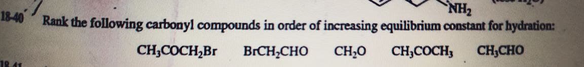 NH2
18-40 Rank the following carbonyl compounds in order of increasing equilibrium constant for hydration:
CH,COCH,Br
BRCH;CHO
CH,0
CH,COCH,
CH,CHO
18 41
