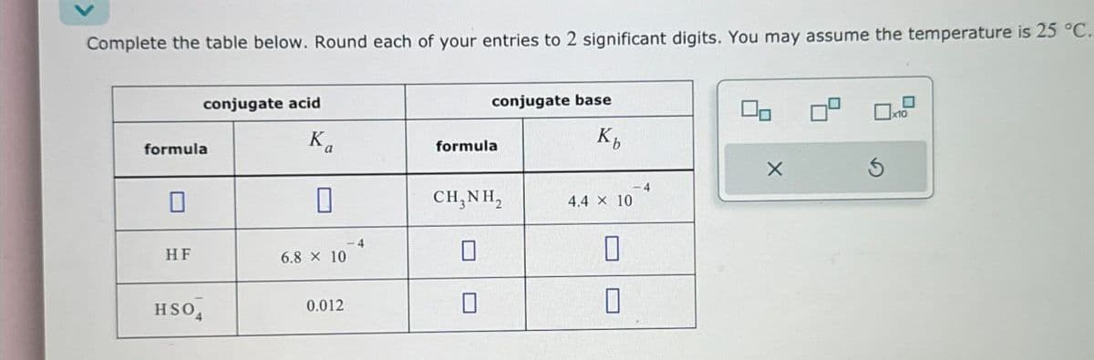 Complete the table below. Round each of your entries to 2 significant digits. You may assume the temperature is 25 °C.
formula
conjugate acid
Ka
formula
conjugate base
Kb
☐ x10
HF
HSO
☐
6.8 × 10
0.012
CHÍNH,
4.4 x 10
☐