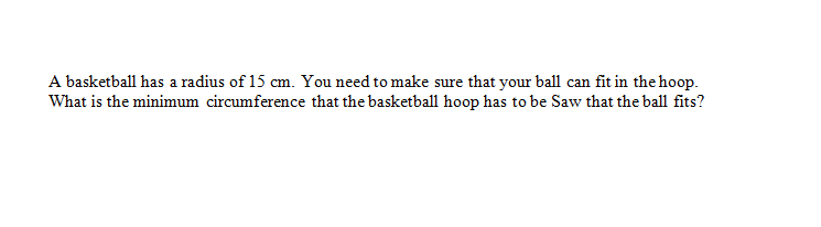 A basketball has a radius of 15 cm. You need to make sure that your ball can fit in the hoop.
What is the minimum circumference that the basketball hoop has to be Saw that the ball fits?
