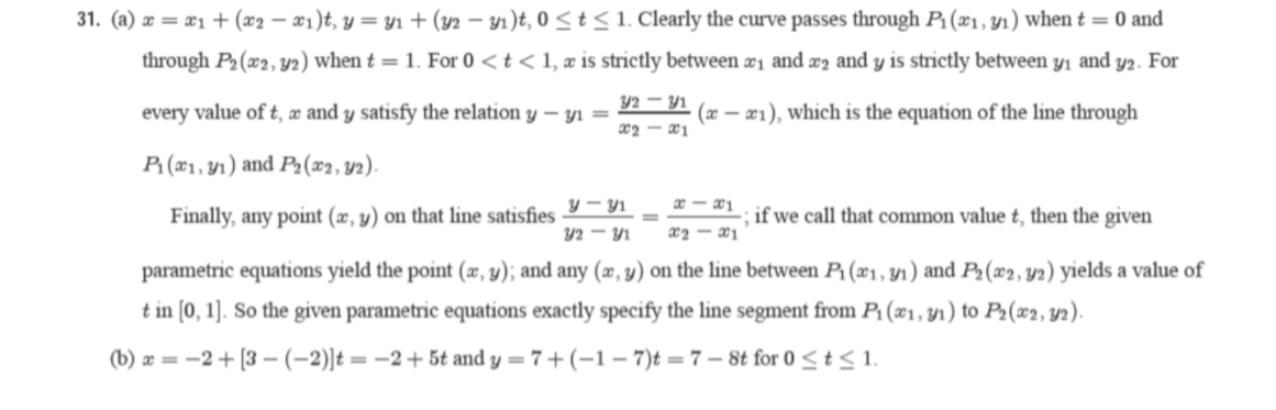 31. (a) æ = x1+ (x2 – æ1)t, y = y1 + (y2 – y1)t, 0 < t<1. Clearly the curve passes through P:(x1,y1) when t = 0 and
through P2 (x2, y2) when t = 1. For 0 <t < 1, æ is strictly between æi and æ2 and y is strictly between y1 and y2. For
Y2 – Y1
every value of t, æ and y satisfy the relation y – yı =
(æ – æ1), which is the equation of the line through
x2 - x1
P: (x1, Y1) and P(x2, Y2).
y - y1
Finally, any point (x, y) on that line satisfies
if we call that common value t, then the given
42 - Y1
x2 - ¤1
parametric equations yield the point (æ, y); and any (æ, y) on the line between P1(x1, y1) and P2(x2, y2) yields a value of
t in [0, 1]. So the given parametric equations exactly specify the line segment from P1 (x1, yı) to P2(x2, y2).
(b) æ = -2+ [3 –-(-2)]t = -2+5t and y = 7 + (–1 – 7)t = 7 – 8t for 0 <t< 1.
