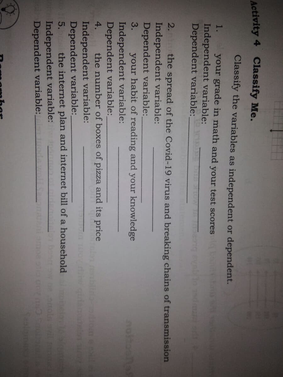 Activity 4 Classify Me.
Classify the variables as independent or dependent.
1.
your grade in math and your test scores be
Independent variable:
Dependent variable:
2. the spread of the Covid-19 virus and breaking chains of transmission
Independent variable:
Dependent variable:
3.
your habit of reading and your knowledge
noltoona
Independent variable:
Dependent variable:
4.
the number of boxes of pizza and its price
blida-
Independent variable:
Dependent variable:
5. the internet plan and internet bill of a household nelor
Independent variable:
Dependent variable:
Seslamex
