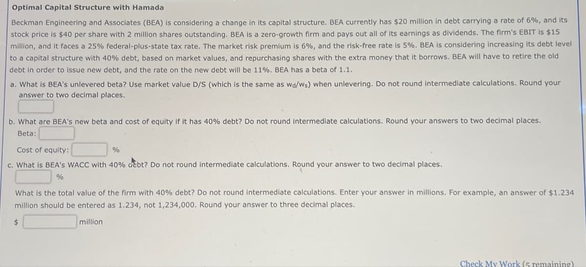 Optimal Capital Structure with Hamada
Beckman Engineering and Associates (BEA) is considering a change in its capital structure. BEA currently has $20 million in debt carrying a rate of 6%, and its
stock price is $40 per share with 2 million shares outstanding. BEA is a zero-growth firm and pays out all of its earnings as dividends. The firm's EBIT is $15
million, and it faces a 25% federal-plus-state tax rate. The market risk premium is 6%, and the risk-free rate is 5%. BEA is considering increasing its debt level
to a capital structure with 40% debt, based on market values, and repurchasing shares with the extra money that it borrows. BEA will have to retire the old
debt in order to issue new debt, and the rate on the new debt will be 11%. BEA has a beta of 1.1.
a. What is BEA's unlevered beta? Use market value D/S (which is the same as wd/ws) when unlevering. Do not round intermediate calculations. Round your
answer to two decimal places.
b. What are BEA's new beta and cost of equity if it has 40% debt? Do not round intermediate calculations. Round your answers to two decimal places.
Beta:
Cost of equity:
%
c. What is BEA's WACC with 40% debt? Do not round intermediate calculations. Round your answer to two decimal places.
%
What is the total value of the firm with 40% debt? Do not round intermediate calculations. Enter your answer in millions. For example, an answer of $1.234
million should be entered as 1.234, not 1,234,000. Round your answer to three decimal places.
million
Check My Work (5 remaining)