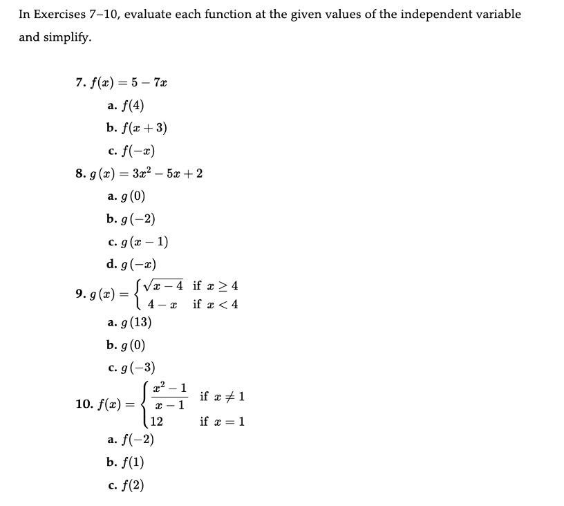 In Exercises 7-10, evaluate each function at the given values of the independent variable
and simplify.
7. f(x) = 5-7x
a. f(4)
b. f(x + 3)
c. f(-x)
8. g(x) = 3x²5x+2
a. g (0)
b. g (-2)
c. g(x - 1)
d. g (-x)
9. g(x) =
[√x-4
4-x
a. g (13)
b. g (0)
c. g (-3)
10. f(x) =
x² - 1
1
x
12
a. f(-2)
b. f(1)
c. f(2)
if x ≥ 4
if x < 4
if x #1
if x = 1