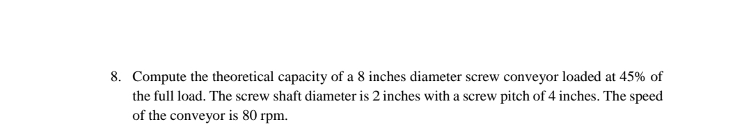 8. Compute the theoretical capacity of a 8 inches diameter screw conveyor loaded at 45% of
the full load. The screw shaft diameter is 2 inches with a screw pitch of 4 inches. The speed
of the conveyor is 80 rpm.
