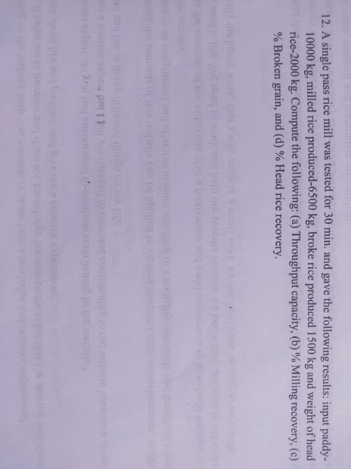 rice mill was tested for 30 min. and gave the following results: input paddy-
12. A single pass
10000 kg, milled rice produced-6500 kg, broke rice produced 1500 kg and weight of head
rice-2000 kg. Compute the following: (a) Throughput capacity, (b) % Milling recovery, (c)
% Broken grain, and (d) % Head rice recovery.
CAC
TU 9 211
MOIK MG C
OmL bo
wonl ow ssood ains1oq o cior bnn how or besm
cau AC 9
doms
bas non
vilentams arganlun onnsm vostls bos bonsirigilns ne
O of boilqgs sd mso olizdov at lo otnoo ob nids
o coucut czbeu prt GOConLetcq1O COULINC Courupnut to que epate pGcan2
bar qo
nob a mit bns tn
Stil ya no agnit Ine
Coft nimoo bogsw loot noy ob hoqs inetr
dow odt of gaiidiinoo ot
