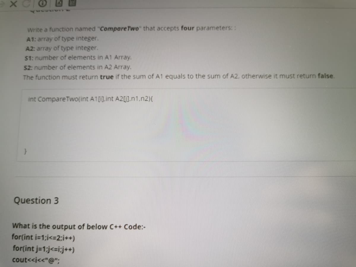 Write a function named "Compare Two" that accepts four parameters: :
A1: array of type integer.
A2: array of type integer.
$1: number of elements in A1 Array.
S2: number of elements in A2 Array.
The function must return true if the sum of A1 equals to the sum of A2, otherwise it must return false.
int Compare TwO(int A1[1].int A2[].n1.n2){
Question 3
What is the output of below C++ Code:-
for(int i=1;i<=2;i++)
for(int j=1;j<=i;j++)
cout<<i<<"@";
