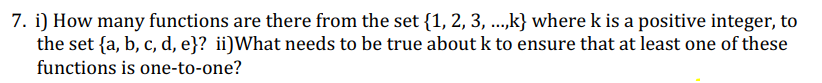 7. i) How many functions are there from the set {1, 2, 3, ...,k} where k is a positive integer, to
the set {a, b, c, d, e}? ii)What needs to be true about k to ensure that at least one of these
functions is one-to-one?