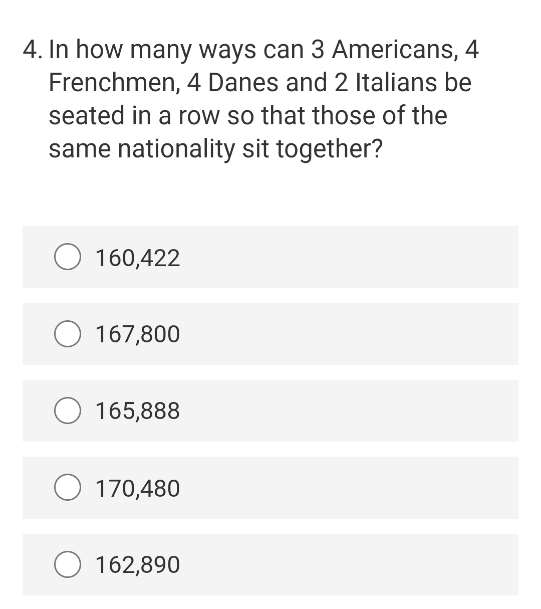 4. In how many ways can 3 Americans, 4
Frenchmen, 4 Danes and 2 Italians be
seated in a row so that those of the
same nationality sit together?
160,422
O 167,800
165,888
170,480
162,890