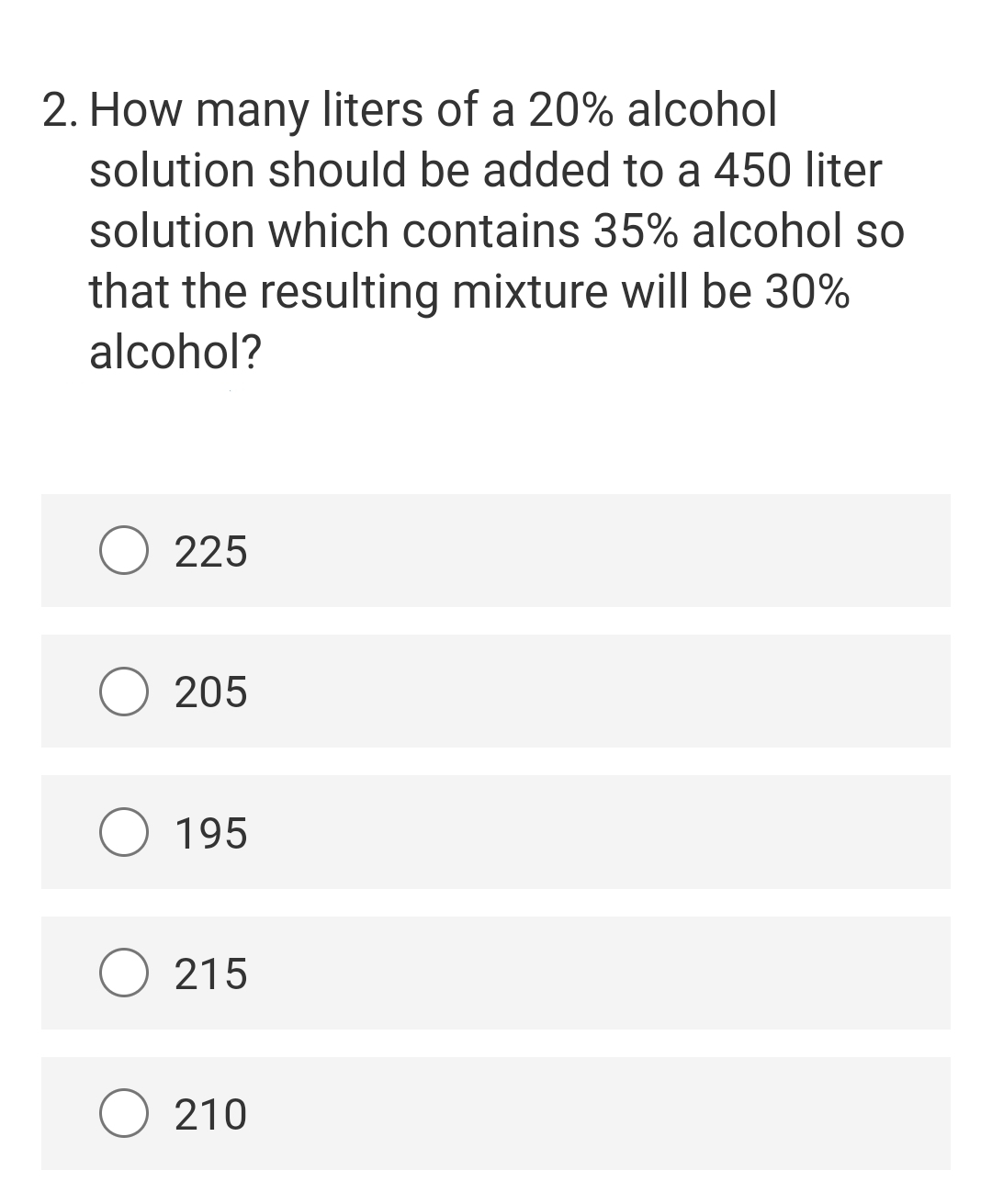 2. How many liters of a 20% alcohol
solution should be added to a 450 liter
solution which contains 35% alcohol so
that the resulting mixture will be 30%
alcohol?
O 225
205
195
O 215
210