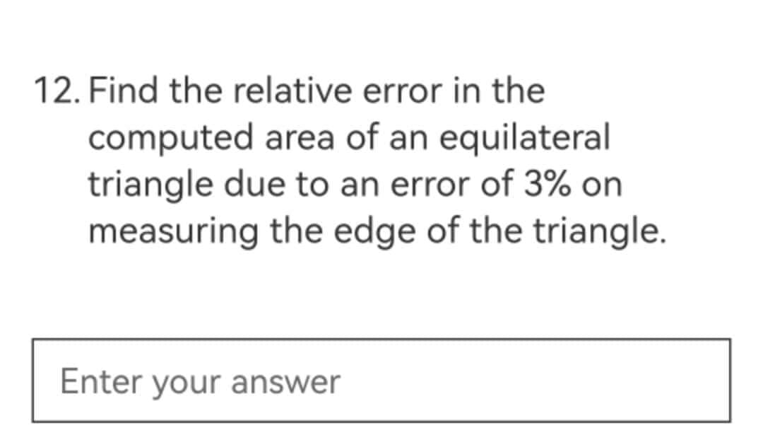 12. Find the relative error in the
computed area of an equilateral
triangle due to an error of 3% on
measuring the edge of the triangle.
Enter your answer