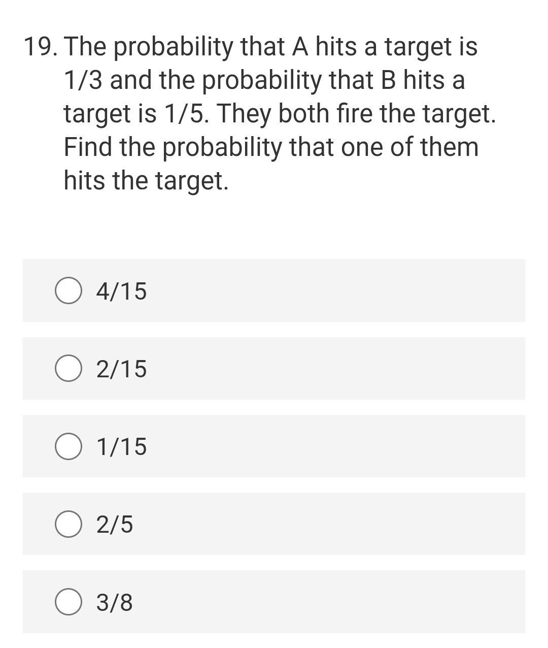 19. The probability that A hits a target is
1/3 and the probability that B hits a
target is 1/5. They both fire the target.
Find the probability that one of them
hits the target.
4/15
2/15
1/15
2/5
3/8