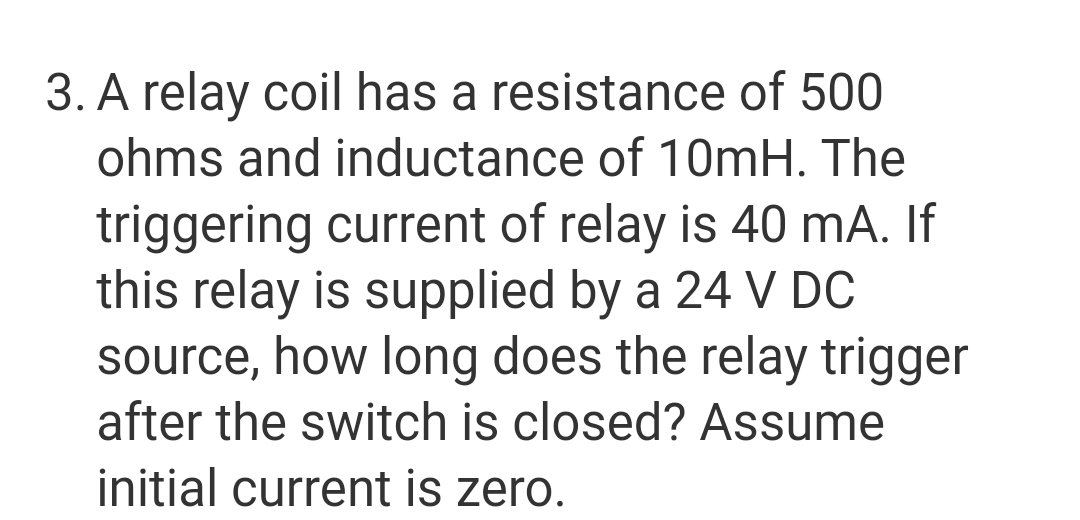 3. A relay coil has a resistance of 500
ohms and inductance of 10mH. The
triggering current of relay is 40 mA. If
this relay is supplied by a 24 V DC
source, how long does the relay trigger
after the switch is closed? Assume
initial current is zero.