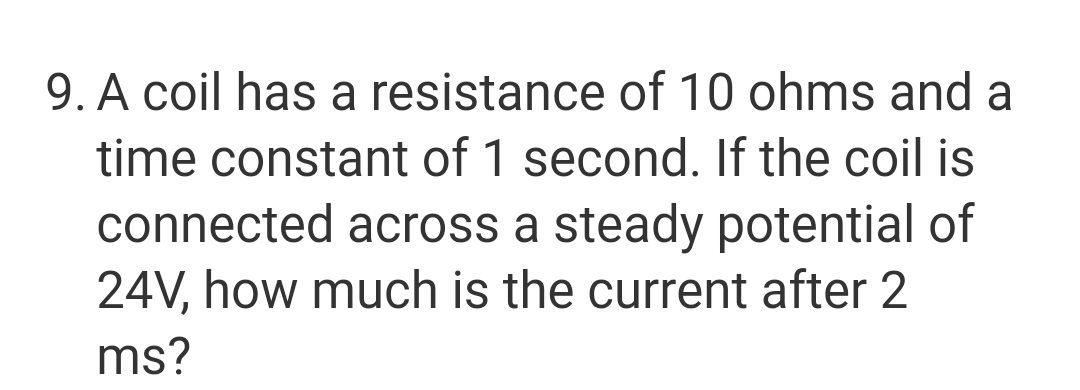 9. A coil has a resistance of 10 ohms and a
time constant of 1 second. If the coil is
connected across a steady potential of
24V, how much is the current after 2
ms?