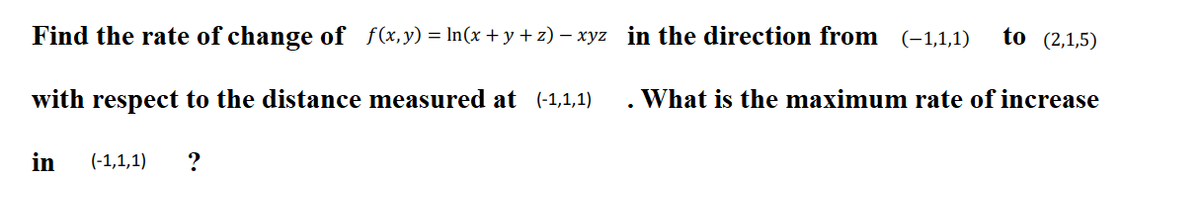 Find the rate of change of f(x,y) = In(x +y + z) – xyz in the direction from (-1,1,1)
to (2,1,5)
with respect to the distance measured at (-1,1,1)
. What is the maximum rate of increase
in
(-1,1,1)
?
