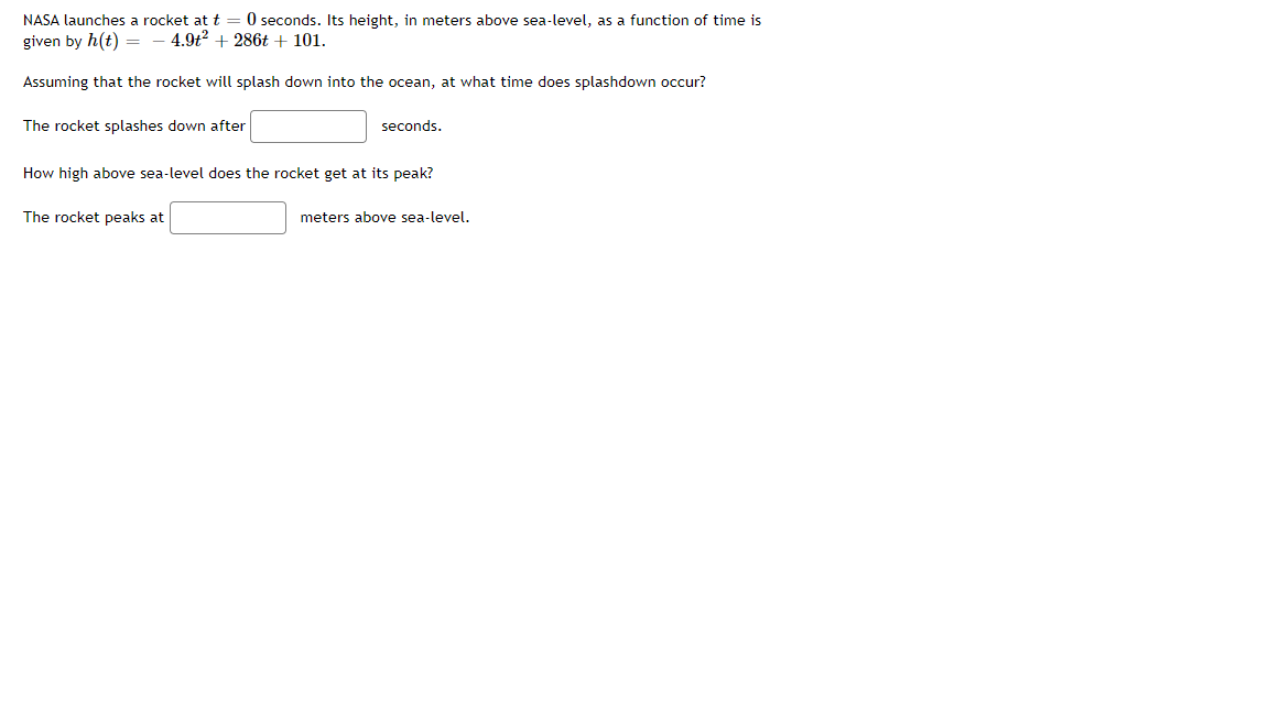 NASA launches a rocket at t = 0 seconds. Its height, in meters above sea-level, as a function of time is
given by h(t)
- 4.9t? + 286t + 101.
Assuming that the rocket will splash down into the ocean, at what time does splashdown occur?
The rocket splashes down after
seconds.
How high above sea-level does the rocket get at its peak?
The rocket peaks at
meters above sea-level.
