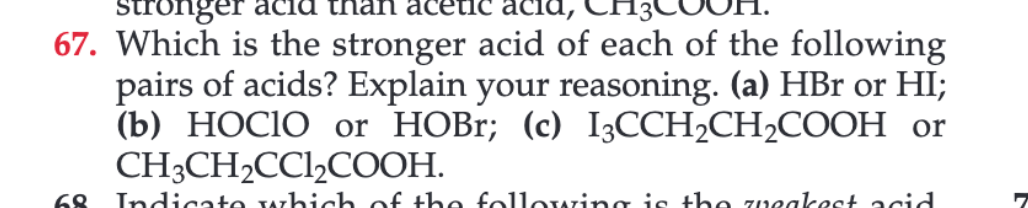 Stronger
nan aceti
67. Which is the stronger acid of each of the following
pairs of acids? Explain your reasoning. (a) HBr or HI;
(b) НОСIО оr HOBI; (c) I3СCH-CH2COОН or
CH-CH-CCICOОН.
68
Indicate which of the following is the zveakest acid
