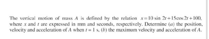 The vertical motion of mass A is defined by the relation x=10 sin 21+15cos 21 +100,
where x and t are expressed in mm and seconds, respectively. Determine (a) the position,
velocity and acceleration of A when t = 1 s, (b) the maximum velocity and acceleration of A.
