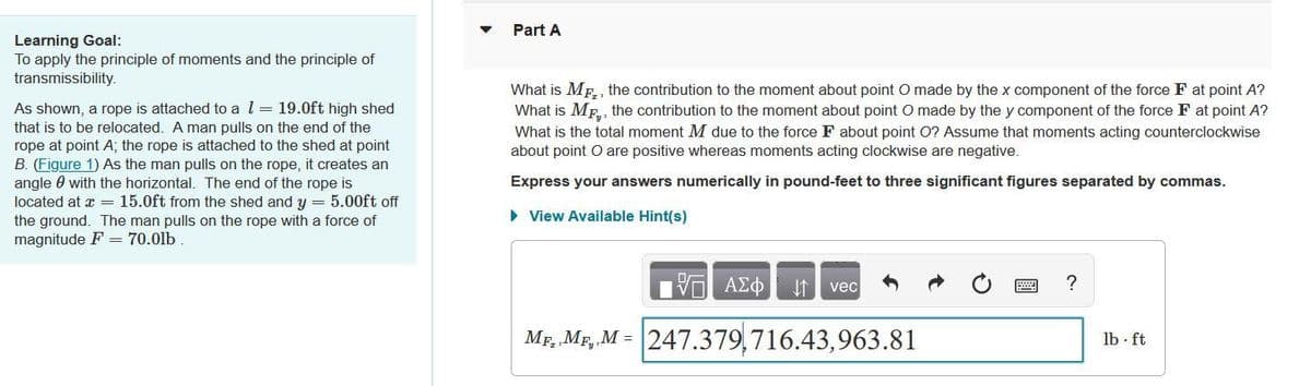 Part A
Learning Goal:
To apply the principle of moments and the principle of
transmissibility.
What is Mp,, the contribution to the moment about point O made by the x component of the force F at point A?
What is MF., the contribution to the moment about point O made by the y component of the force F at point A?
What is the total moment M due to the force F about point O? Assume that moments acting counterclockwise
about point O are positive whereas moments acting clockwise are negative.
As shown, a rope is attached to a l= 19.0ft high shed
that is to be relocated. A man pulls on the end of the
rope at point A; the rope is attached to the shed at point
B. (Figure 1) As the man pulls on the rope, it creates an
angle 0 with the horizontal. The end of the rope is
located at x = 15.0ft from the shed and y = 5.00ft off
the ground. The man pulls on the rope with a force of
magnitude F = 70.0lb
Express your answers numerically in pound-feet to three significant figures separated by commas.
> View Available Hint(s)
vec
Mp, MF, M = 247.379,716.43,963.81
lb - ft
