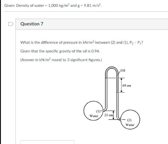 Given: Density of water = 1,000 kg/m3 and g - 9.81 m/s?.
D
Question 7
What is the difference of pressure in kN/m2 between (2) and (1), P2 - P1?
Given that the specific gravity of the oil is 0.94.
(Answer in kN/m? round to 3 significant figures.)
Oil
69 cm
Water
23 cm
Water
