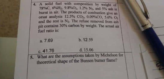 4. A solid fuel with composition by weight of
78%C, 6%H2, 9.8%O2, 1.2% N2, and 5% ash is
burnt in air. The products of combustion give an
orsat analysis 12.5% CO2, 0.09%CO, 5.6% O,
and the rest is N2. The refuse removed from ash
pit contains 30% carbon by weight. The actual air
fuel ratio is:
b. 12.59
a. 7.69
d. 15.06
c. 41.76
5. What are the assumptions taken by Michelson for
theoretical shape of the Bunsen burner flame?
