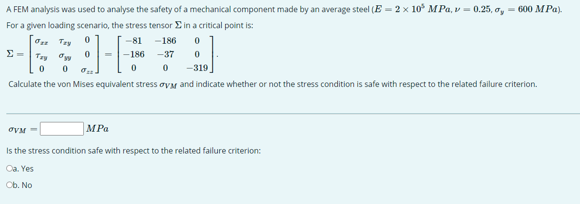 A FEM analysis was used to analyse the safety of a mechanical component made by an average steel (E = 2 × 105 MPa, v = 0.25, o, = 600 MPa).
For a given loading scenario, the stress tensor E in a critical point is:
Try
-81
-186
Try
Oyy
186
-37
-319
Calculate the von Mises equivalent stress oyM and indicate whether or not the stress condition is safe with respect to the related failure criterion.
OVM =
MPa
Is the stress condition safe with respect to the related failure criterion:
Oa. Yes
Ob. No
