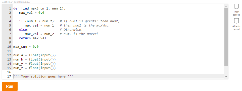 344614.2153518.gx3zqy7
1 def find_max (num_1, num_2):
max_val = 0.0
1 test
passed
# if numl is greater than num2,
if (num_1 > num_2):
max_val = num_1
else:
5
# then numl is the maxVal.
All tests
6
# Otherwise,
passed
max_val = num_2
return max_val
7
# num2 is the maxVal
9
10 max_sum = 0.0
11
12 num_a = float (input ())
13 num_b = float(input ())
14 num_y
15 num_z
float(input())
float (input ())
16
17
'' Your solution goes here '
Run
