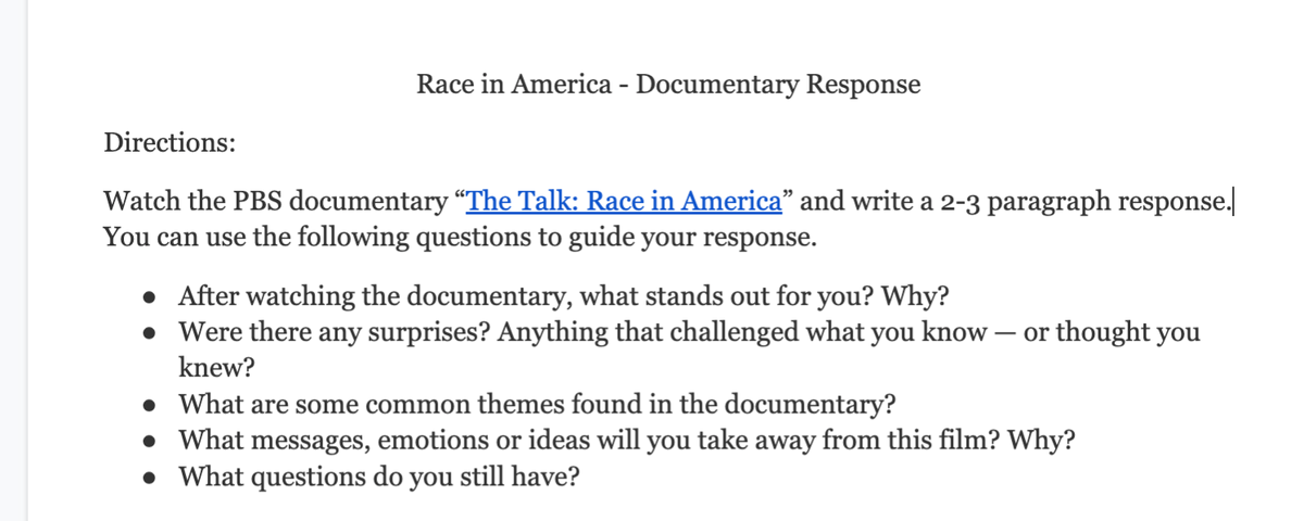 Race in America - Documentary Response
Directions:
Watch the PBS documentary "The Talk: Race in America" and write a 2-3 paragraph response.
You can use the following questions to guide your response.
• After watching the documentary, what stands out for you? Why?
• Were there any surprises? Anything that challenged what you know – or thought you
knew?
• What are some common themes found in the documentary?
• What messages, emotions or ideas will you take away from this film? Why?
• What questions do you still have?
