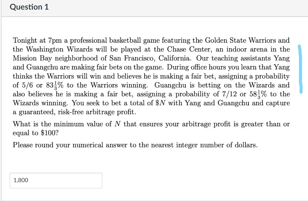 Question 1
Tonight at 7pm a professional basketball game featuring the Golden State Warriors and
the Washington Wizards will be played at the Chase Center, an indoor arena in the
Mission Bay neighborhood of San Francisco, California. Our teaching assistants Yang
and Guangchu are making fair bets on the game. During office hours you learn that Yang
thinks the Warriors will win and believes he is making a fair bet, assigning a probability
of 5/6 or 83 % to the Warriors winning. Guangchu is betting on the Wizards and
also believes he is making a fair bet, assigning a probability of 7/12 or 58% to the
Wizards winning. You seek to bet a total of $N with Yang and Guangchu and capture
a guaranteed, risk-free arbitrage profit.
What is the minimum value of N that ensures your arbitrage profit is greater than or
equal to $100?
Please round your numerical answer to the nearest integer number of dollars.
1,800
