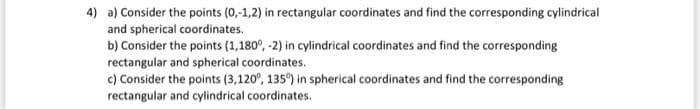 4) a) Consider the points (0,-1,2) in rectangular coordinates and find the corresponding cylindrical
and spherical coordinates.
b) Consider the points (1,180°, -2) in cylindrical coordinates and find the corresponding
rectangular and spherical coordinates.
c) Consider the points (3,120°, 135°) in spherical coordinates and find the corresponding
rectangular and cylindrical coordinates.
