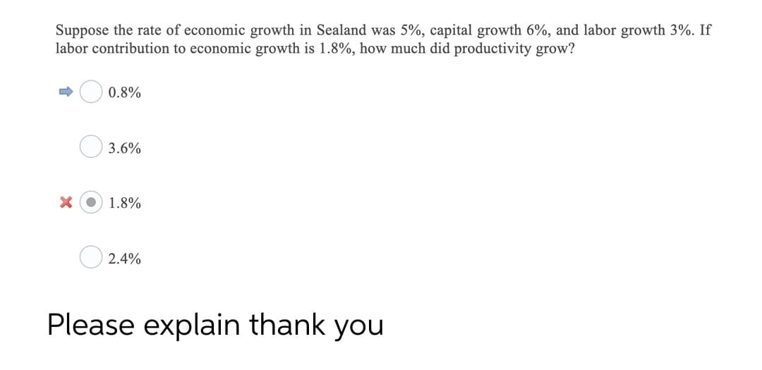 Suppose the rate of economic growth in Sealand was 5%, capital growth 6%, and labor growth 3%. If
labor contribution to economic growth is 1.8%, how much did productivity grow?
0.8%
3.6%
1.8%
2.4%
Please explain thank you
