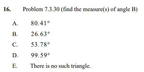 16. Problem 7.3.30 (find the measure(s) of angle B)

A. 80.41°

B. 26.63°

C. 53.78°

D. 99.59°

E. There is no such triangle.