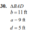 **Problem 30: Triangle \( \Delta BAD \)**

- **Side \( b \):** 11 feet
- **Side \( a \):** 9 feet
- **Side \( d \):** 5 feet

This problem involves analyzing a triangle labeled \( \Delta BAD \) with given side lengths. The lengths are specified as follows: side \( b \) is 11 feet, side \( a \) is 9 feet, and side \( d \) is 5 feet. Understanding the relationships between these sides can help in solving various geometric problems or calculations such as determining the perimeter or area, depending on the additional context or requirements given in subsequent problems or lessons.