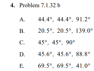 ## Question 4: Problem 7.1.32 b

Choose the correct set of angles for the given problem.

**Options:**

- **A.** 44.4°, 44.4°, 91.2°
- **B.** 20.5°, 20.5°, 139.0°
- **C.** 45°, 45°, 90°
- **D.** 45.6°, 45.6°, 88.8°
- **E.** 69.5°, 69.5°, 41.0°

*Note*: This problem involves selecting the appropriate set of angles, possibly for a geometrical figure or trigonometric problem, based on the given criteria or context.