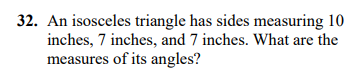 **Question 32:** An isosceles triangle has sides measuring 10 inches, 7 inches, and 7 inches. What are the measures of its angles?

**Solution:**

To find the angles of the isosceles triangle:

1. **Identify the Sides:**  
   The triangle has two equal sides measuring 7 inches each, and a base measuring 10 inches.

2. **Use the Cosine Rule:**  
   To find one of the base angles (let's denote it as \( A \)), we use:
   \[
   \cos(A) = \frac{b^2 + c^2 - a^2}{2bc}
   \]
   where \( a = 10 \), \( b = 7 \), \( c = 7 \).

3. **Calculate:**  
   \[
   \cos(A) = \frac{7^2 + 7^2 - 10^2}{2 \times 7 \times 7} = \frac{49 + 49 - 100}{98} = \frac{-2}{98} = -\frac{1}{49}
   \]
   \[
   A = \cos^{-1}\left(-\frac{1}{49}\right)
   \]

4. **Find Angles:**

   - Two angles are equal since it is an isosceles triangle, so angle \( B = A \).

   - The third angle \( C \) at the base is:
     \[
     C = 180^\circ - 2A
     \]

By calculating with a calculator, you can find the precise measures of the angles as decimals. 

**Conclusion:**  
The base angles \( A \) and \( B \) are approximately equal, and the third angle \( C \) completes the triangle.