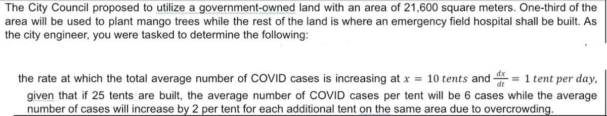 The City Council proposed to utilize a government-owned land with an area of 21,600 square meters. One-third of the
area will be used to plant mango trees while the rest of the land is where an emergency field hospital shall be built. As
the city engineer, you were tasked to determine the following:
the rate at which the total average number of COVID cases is increasing at x = 10 tents and
dx
= 1 tent per day,
dt
given that if 25 tents are built, the average number of COVID cases per tent will be 6 cases while the average
number of cases will increase by 2 per tent for each additional tent on the same area due to overcrowding.
