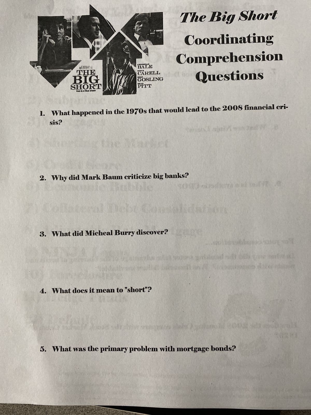 THE
BIG
SHORT
THIS IS A TRUE STORY
CHRISTIAN
BALE
NTEVE
CARELL
MYAN
GOSLING
PITT
The Big Short
Coordinating
Comprehension
Questions
1. What happened in the 1970s that would lead to the 2008 financial cri-
sis?
Market
2. Why did Mark Baum criticize big banks?
ral Debt
3. What did Micheal Burry discover?
4. What does it mean to "short"?
5. What was the primary problem with mortgage bonds?