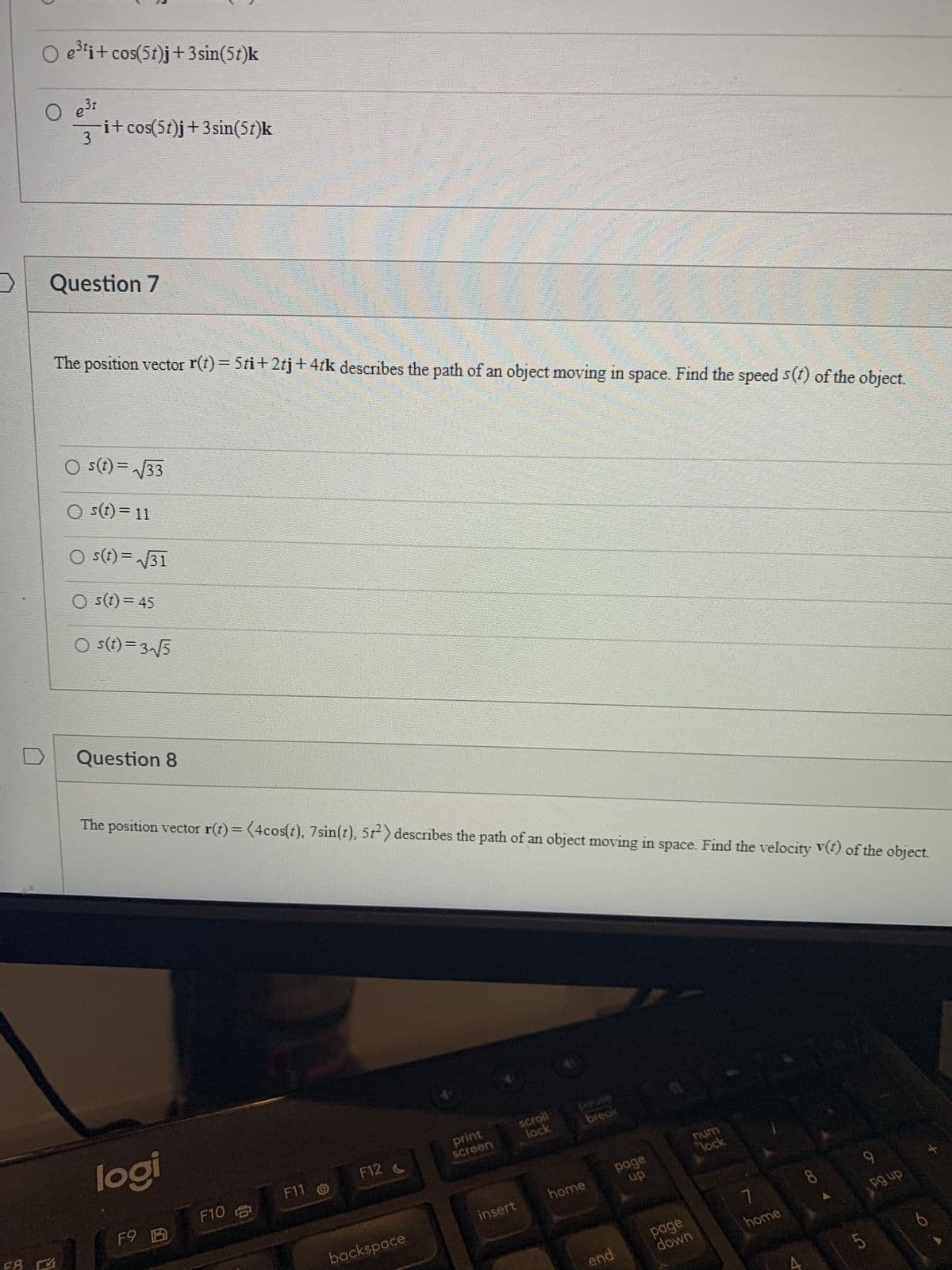 >
O e³ti+cos(5t)j +3sin(5t)k
O e³t
3
i+cos(5t)j +3sin(5t)k
Question 7
0
The position vector r(t) = 5ti+2tj+4tk describes the path of an object moving in space. Find the speed s(t) of the object.
○ s(t)=√√33
() s(t) = 11
○s(t)=√√31
Os(t) = 45
○ s(t)=3√√5
Question 8
logi
The position vector r(t) = (4cos(t), 7 sin(t), 572) describes the path of an object moving in space. Find the velocity v(t) of the object.
F9 B
F10
F11
F12 C
backspace
print
screen
insert
scroll
lock
break
WERE
home
end
HEAS
page
up
page
down
num
lock
7
home
8
9
pg up
LO
5
O