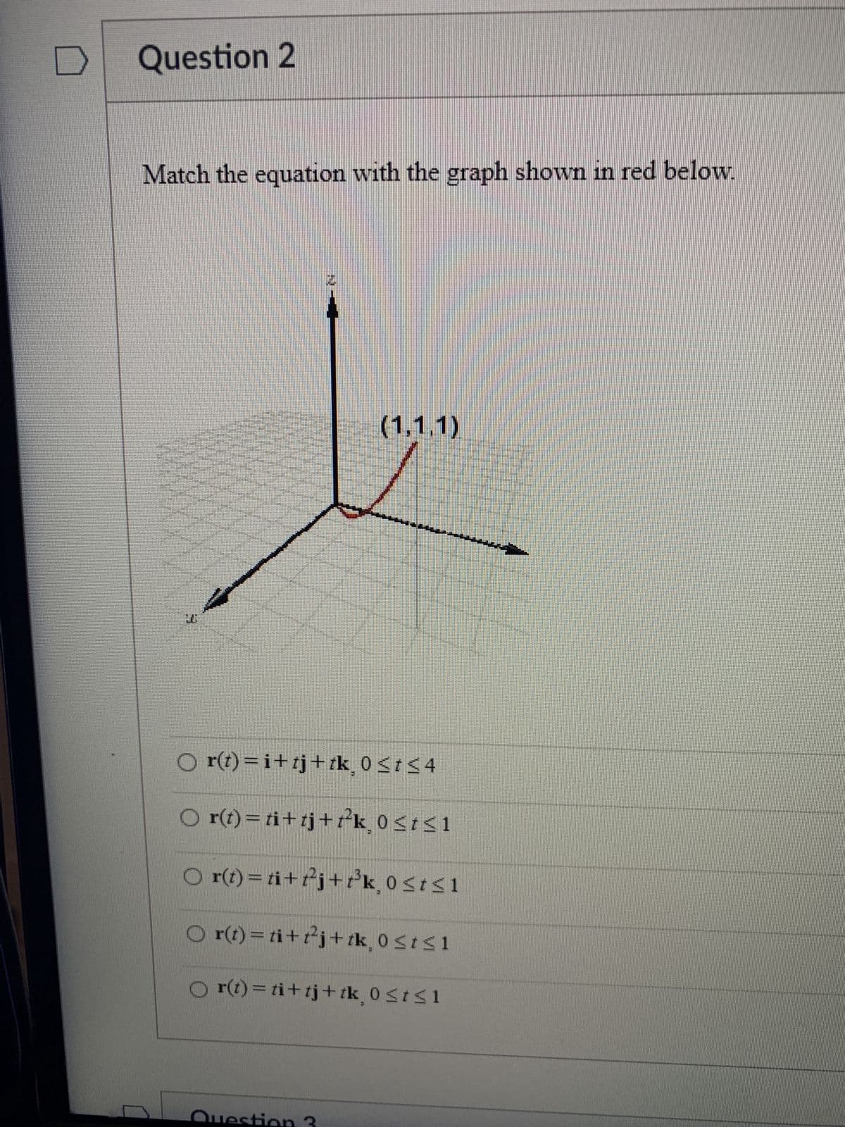 Question 2
Match the equation with the graph shown in red below.
26
(1,1,1)
O r(t)=i+tj+ tk¸ 0 ≤ t ≤4
○ r(t)= ti+tj+t²³k, 0≤t≤1
O r(t) = ti+t²j+f³k, 0≤t≤1
O r(t) = ti+t²j+ tk, 0≤t≤1
O r(t)= ti+tj+ tk, 0≤t≤1
Question