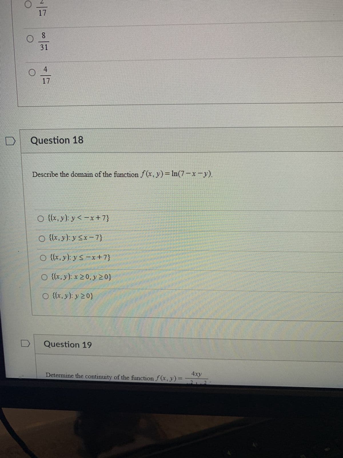 D
O
O
17
8
31
4
17
Question 18
Describe the domain of the function f(x, y) = ln(7-x-y).
O {(x, y): y<-x+7}
O {(x, y): y ≤x-7}
O {(x,y): y ≤-x+7}
O {(x, y): x ≥ 0, y ≥0}
O {(x, y): y ≥ 0}
Question 19
Determine the continuity of the function f(x, y) =
4xy