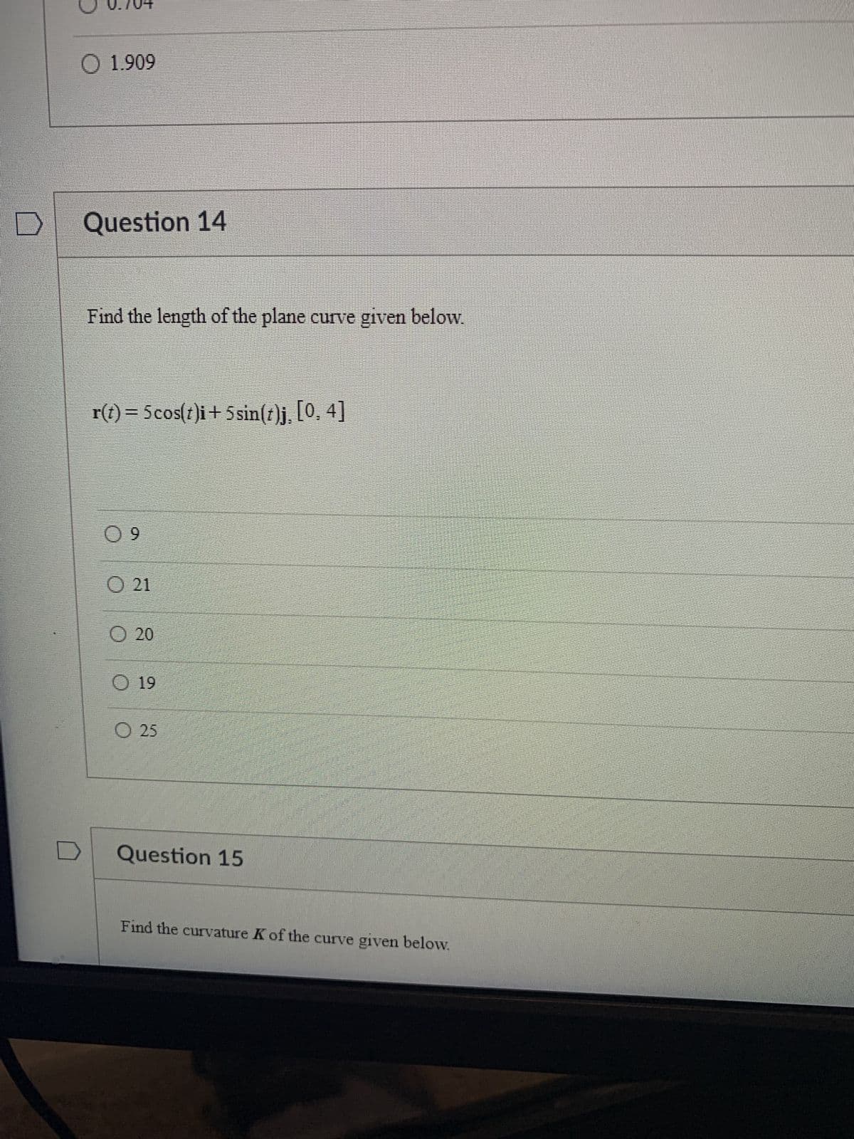 D
O 1.909
Question 14
Find the length of the plane curve given below.
r(t) = 5cos(t)i+5 sin(t)j, [0, 4]
09
O 21
O 20
O 19
O 25
Question 15
Find the curvature K of the curve given below.