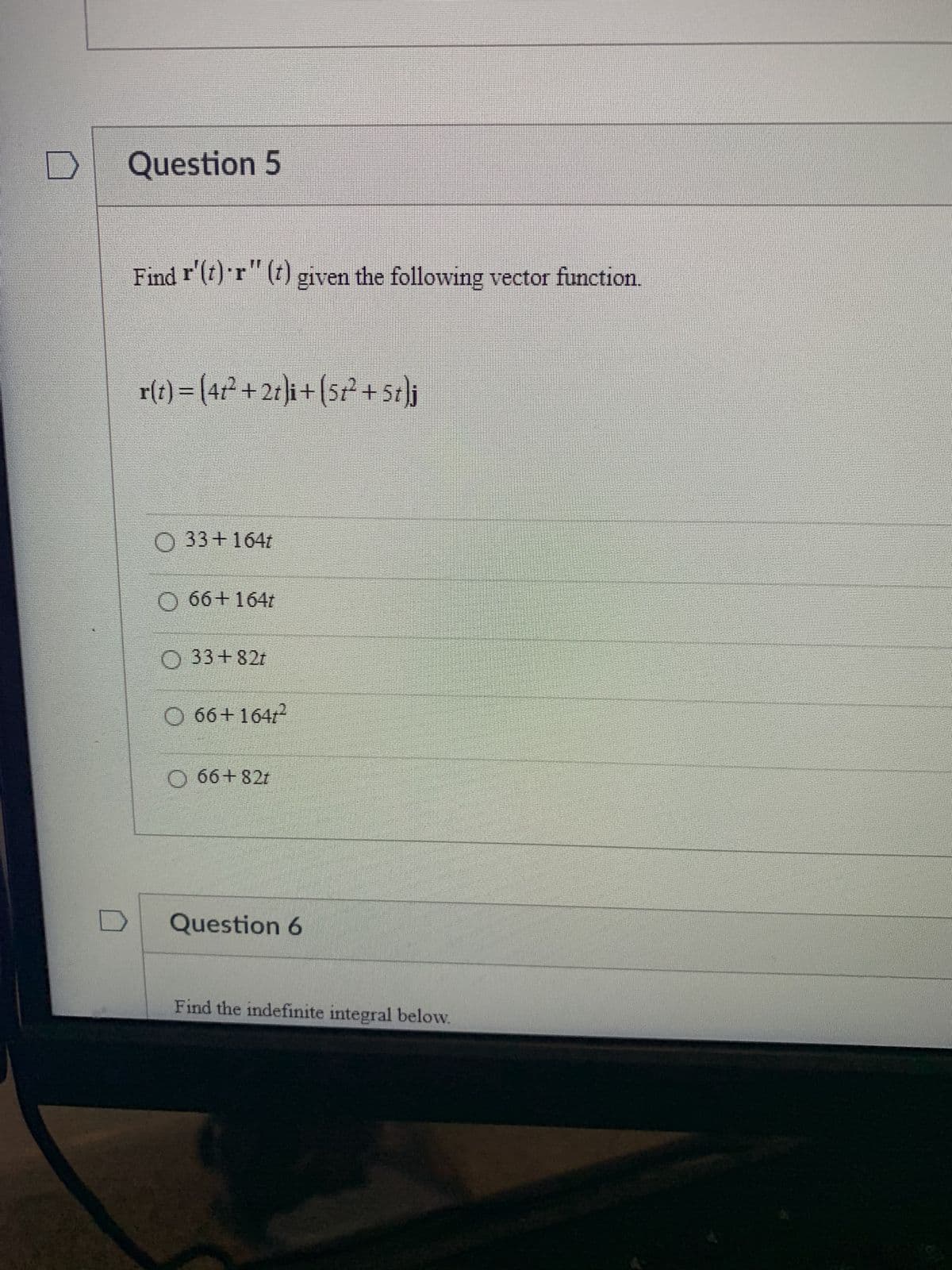 Question 5
Find r'(t) r" (t) given the following vector function.
r(t) = (4t² +2t)i+(5t² +5t}j
O 33 +164t
O 66+164t
O 33+82t
O 66+1641²
O 66+82t
Question 6
Find the indefinite integral below.